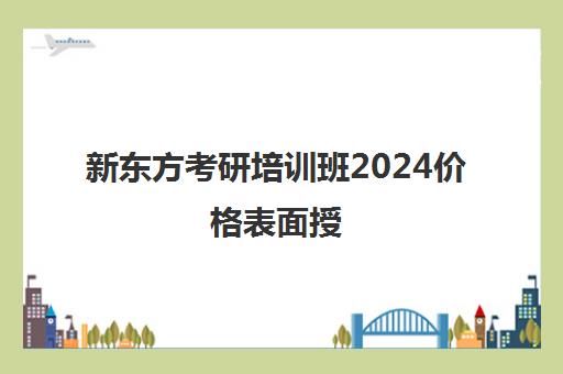 新东方考研培训班2024价格表面授(新东方考研收费标准)