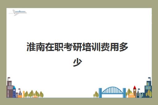 淮南在职考研培训费用多少(安徽在职研究生学费一览表2024)