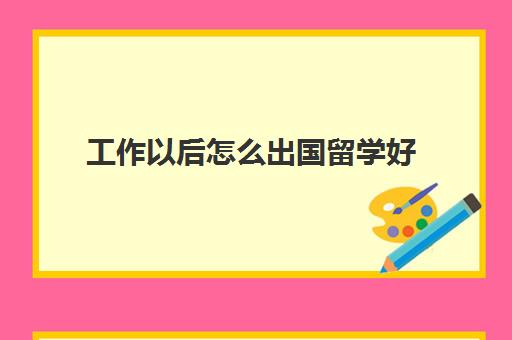 工作以后怎么出国留学好(已经工作了想出国留学需要什么材料)