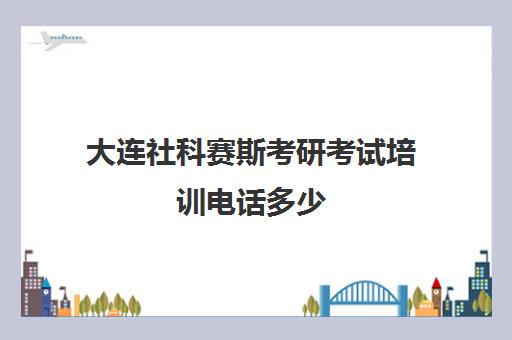 大连社科赛斯考研考试培训电话多少（社科赛斯考研机构怎么样）