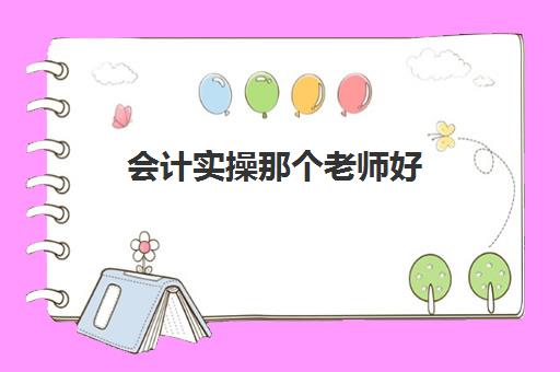 会计实操那个老师好(初级会计网课老师推荐)