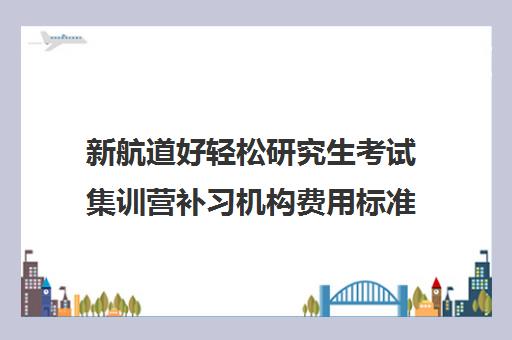 新航道好轻松研究生考试集训营补习机构费用标准价格表