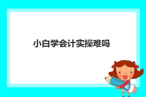 小白学会计实操难吗(没接触过会计应该怎么学)