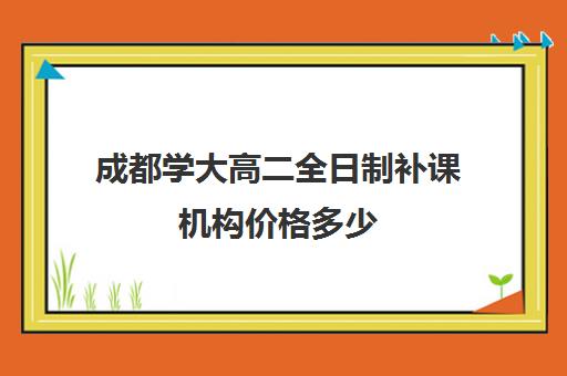 成都学大高二全日制补课机构价格多少(在校大学生补课一对一大概收费)