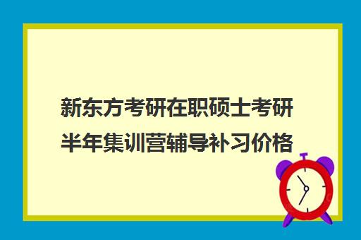 新东方考研在职硕士考研半年集训营辅导补习价格大概多少钱