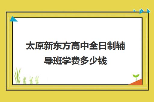 太原新东方高中全日制辅导班学费多少钱(太原高中培训机构排名榜)