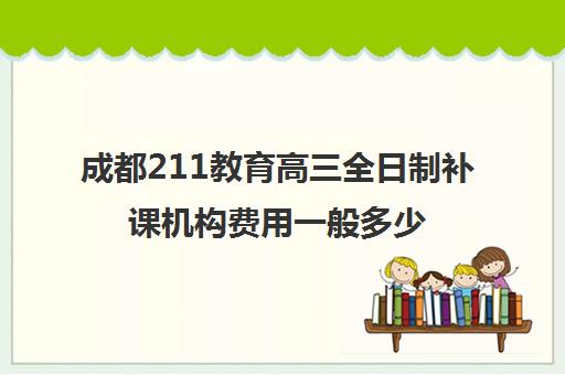 成都211教育高三全日制补课机构费用一般多少钱(成都大学补课机构有哪些)