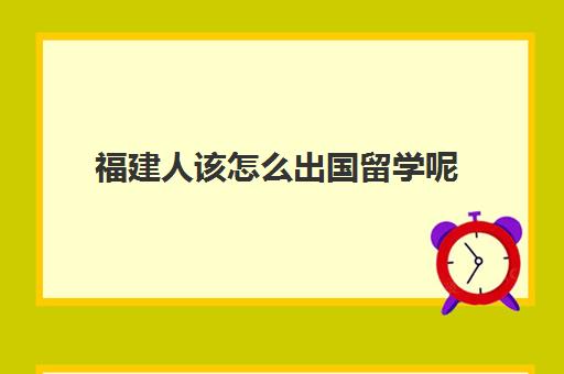 福建人该怎么出国留学呢(福建省出国留学人员服务中心)