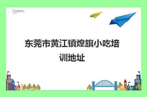 东莞市黄江镇煌旗小吃培训地址(东莞煌旗小吃培训)