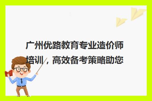 广州优路教育专业造价师培训，高效备考策略助您攻克考试难关