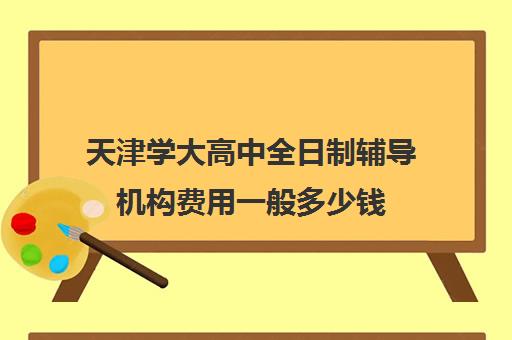 天津学大高中全日制辅导机构费用一般多少钱(天津高三封闭式培训机构)