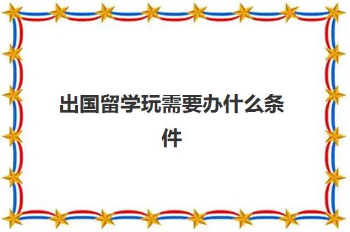 出国留学玩需要办什么条件(留学申请条件需要什么)