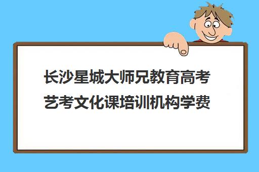 长沙星城大师兄教育高考艺考文化课培训机构学费价格表(长沙高考最牛的补课机构)