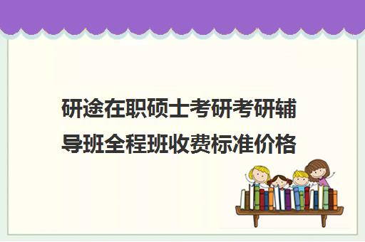 研途在职硕士考研考研辅导班全程班收费标准价格一览（在职研究生考试培训哪个机构更好）