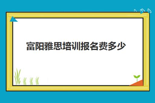 富阳雅思培训报名费多少(杭州雅思培训机构十大排名榜)