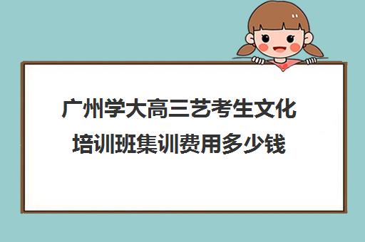 广州学大高三艺考生文化培训班集训费用多少钱(广州艺考培训哪家最好)