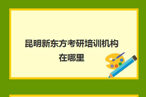 昆明新东方考研培训机构在哪里(昆明考研培训机构排名榜)