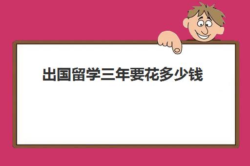 出国留学三年要花多少钱(出国学费大概多少钱)