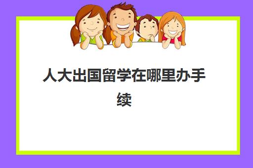 人大出国留学在哪里办手续(高中生怎样出国留学)