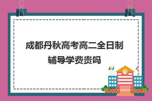 成都丹秋高考高二全日制辅导学费贵吗(高二全日制补课班)