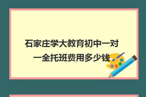 石家庄学大教育初中一对一全托班费用多少钱（石家庄学大教育全日制学校）