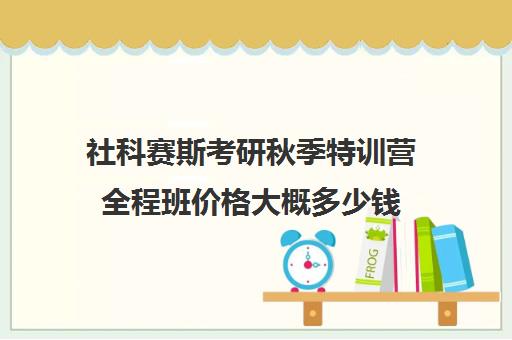 社科赛斯考研秋季特训营全程班价格大概多少钱（社科赛斯是正规的吗）