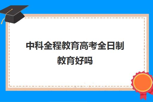 中科全程教育高考全日制教育好吗(高三上全日制有用吗比学校好吗)