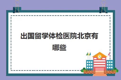 出国留学体检医院北京有哪些(北京出国人员体检中心地址)