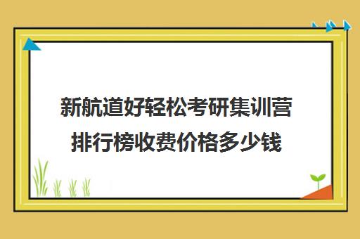 新航道好轻松考研集训营排行榜收费价格多少钱（新航道考研英语价目表）