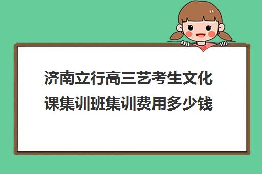 济南立行高三艺考生文化课集训班集训费用多少钱(艺考生文化课分数线)