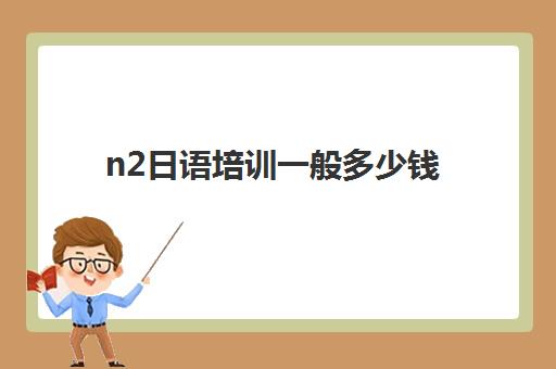 n2日语培训一般多少钱(日语n2有必要报班吗)