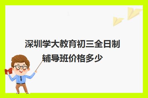 深圳学大教育初三全日制辅导班价格多少(初三全日制补课费用多少)