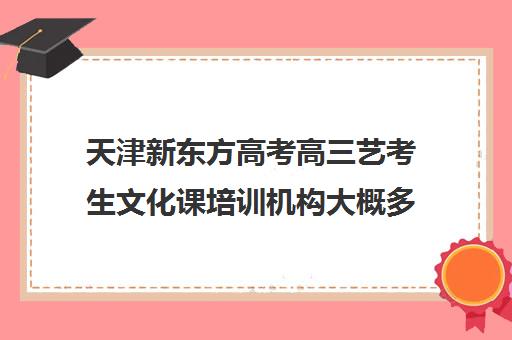 天津新东方高考高三艺考生文化课培训机构大概多少钱(高考艺术生文化课培训哪里好)