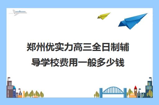 郑州优实力高三全日制辅导学校费用一般多少钱(高三全日制收费)