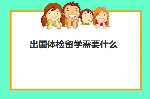 出国体检留学需要什么(出国体检流程)