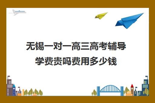 无锡一对一高三高考辅导学费贵吗费用多少钱(无锡家教一对一收费多少)