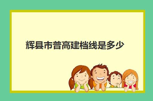 辉县市普高建档线是多少(河南高考分数线2024年分数线)