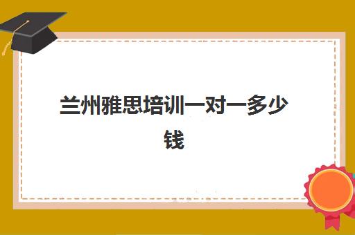 兰州雅思培训一对一多少钱(雅思培训费用大概要多少钱?)