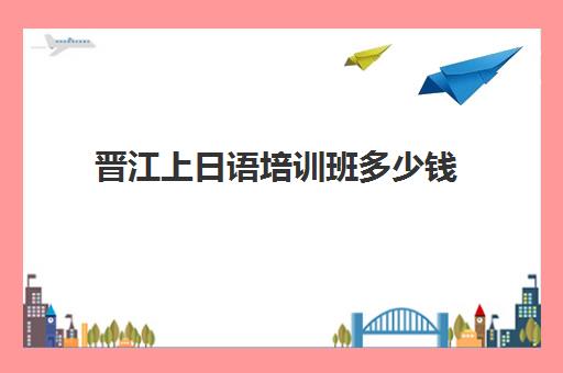 晋江上日语培训班多少钱(学日语初级多少钱)