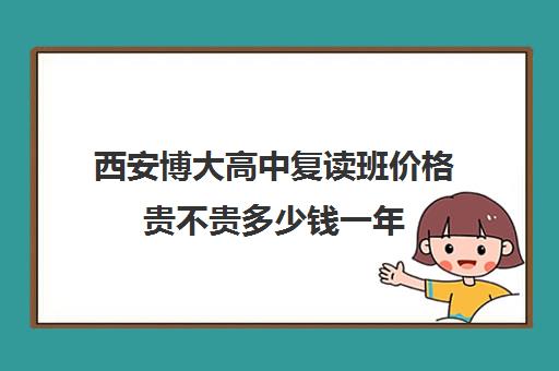 西安博大高中复读班价格贵不贵多少钱一年(西安高三复读机构排名前十)