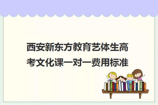 西安新东方教育艺体生高考文化课一对一费用标准价格表（西安艺考培训学校哪家好）