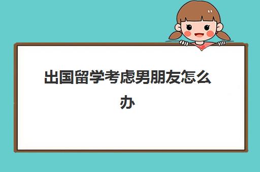 出国留学考虑男朋友怎么办(出国留学需要考虑的问题)