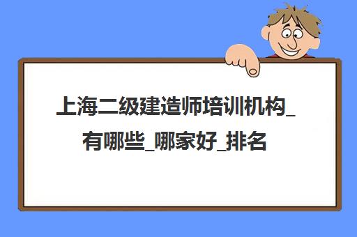 上海二级建造师培训机构_有哪些_哪家好_排名前十推荐