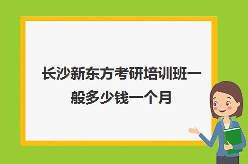 长沙新东方考研培训班一般多少钱一个月(新东方考研怎么样啊)