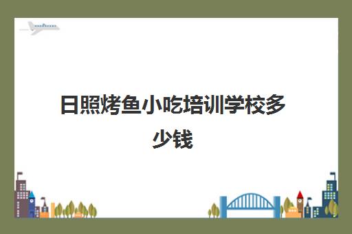 日照烤鱼小吃培训学校多少钱(烧烤培训班一般要多少钱)