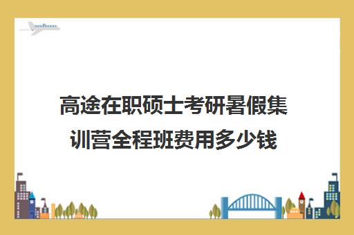 高途在职硕士考研暑假集训营全程班费用多少钱（高考全封闭集训营花费）