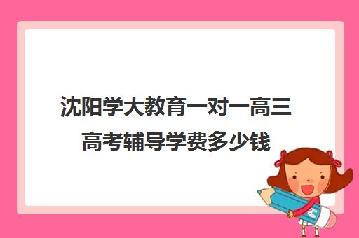 沈阳学大教育一对一高三高考辅导学费多少钱(沈阳高中一对一补课价格)