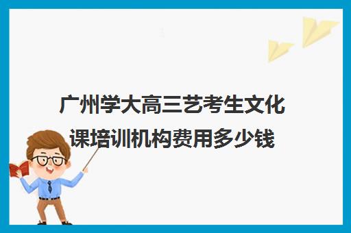 广州学大高三艺考生文化课培训机构费用多少钱(广州高三美术集训费用多少)