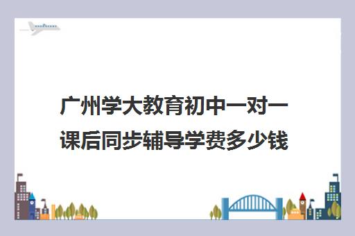 广州学大教育初中一对一课后同步辅导学费多少钱(一对一补课收费标准)