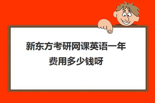 新东方考研网课英语一年费用多少钱呀(新东方考研培训班费用贵)